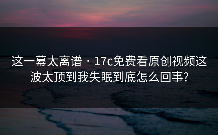 这一幕太离谱 · 17c免费看原创视频这波太顶到我失眠到底怎么回事? 这一幕太离谱 · 17c免费看原创视频这波太顶到我失眠到底怎么回事?