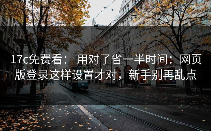 17c免费看: 用对了省一半时间:网页版登录这样设置才对,新手别再乱点