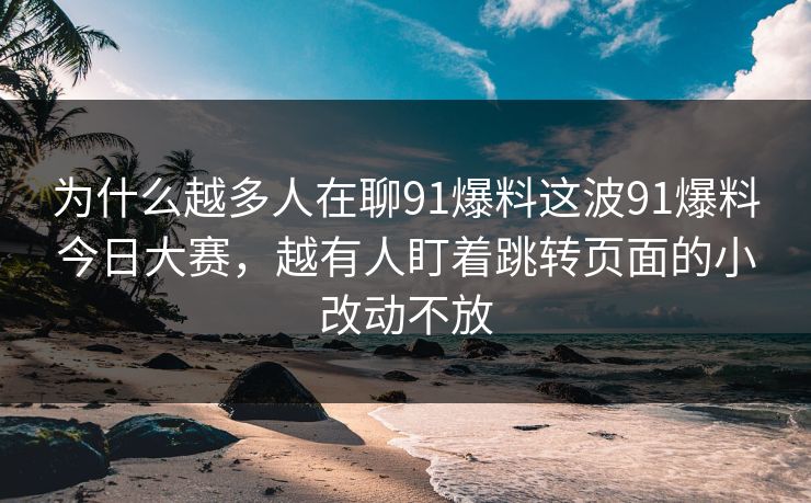 为什么越多人在聊91爆料这波91爆料今日大赛,越有人盯着跳转页面的小改动不放 为什么越多人在聊91爆料这波91爆料今日大赛,越有人盯着跳转页面的小改动不放
