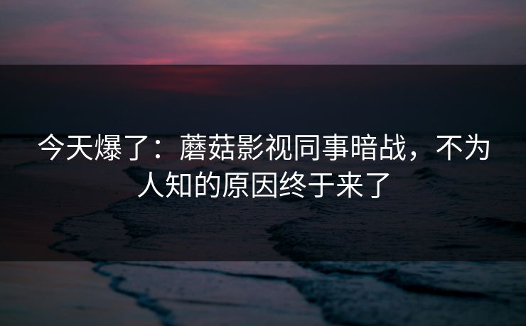 今天爆了:蘑菇影视同事暗战,不为人知的原因终于来了 今天爆了:蘑菇影视同事暗战,不为人知的原因终于来了