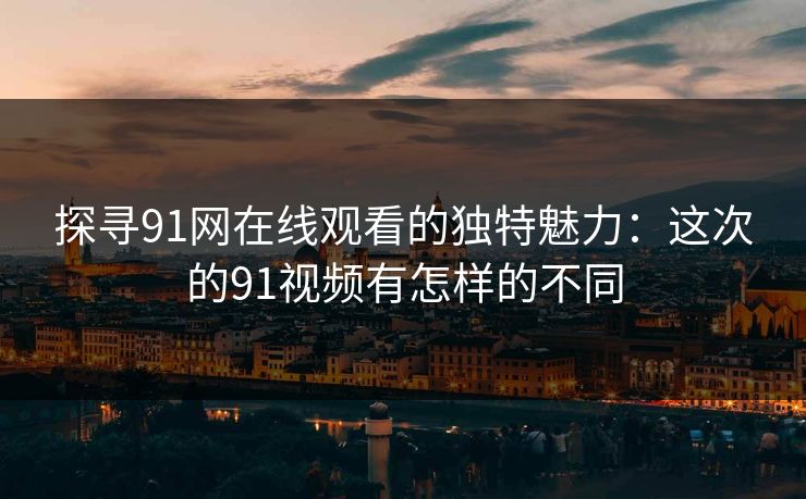 探寻91网在线观看的独特魅力:这次的91视频有怎样的不同