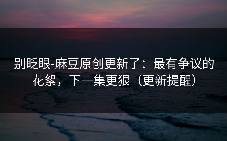 别眨眼-麻豆原创更新了:最有争议的花絮,下一集更狠(更新提醒) 别眨眼-麻豆原创更新了:最有争议的花絮,下一集更狠(更新提醒)