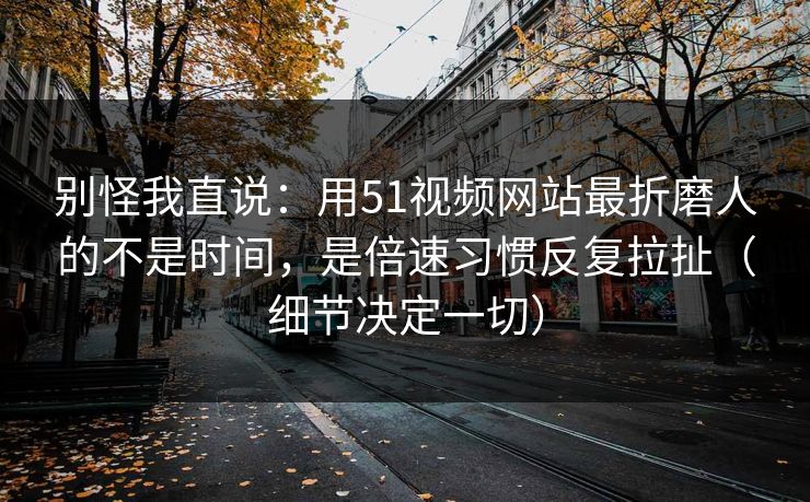 别怪我直说:用51视频网站最折磨人的不是时间,是倍速习惯反复拉扯(细节决定一切) 别怪我直说:用51视频网站最折磨人的不是时间,是倍速习惯反复拉扯(细节决定一切)