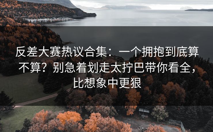 反差大赛热议合集:一个拥抱到底算不算?别急着划走太拧巴带你看全,比想象中更狠