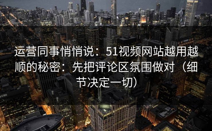 运营同事悄悄说:51视频网站越用越顺的秘密:先把评论区氛围做对(细节决定一切) 运营同事悄悄说:51视频网站越用越顺的秘密:先把评论区氛围做对(细节决定一切)