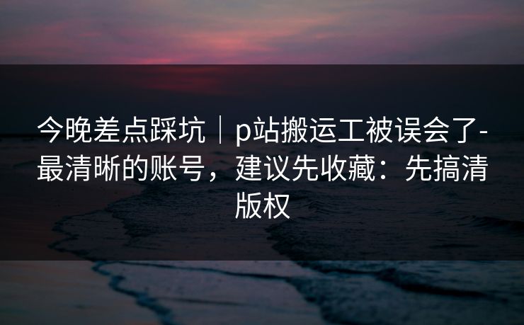今晚差点踩坑|p站搬运工被误会了-最清晰的账号,建议先收藏:先搞清版权 今晚差点踩坑|p站搬运工被误会了-最清晰的账号,建议先收藏:先搞清版权