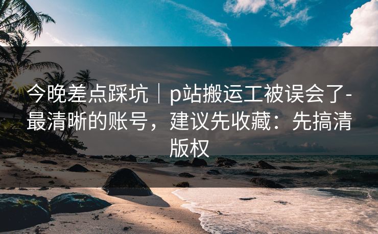 今晚差点踩坑|p站搬运工被误会了-最清晰的账号,建议先收藏:先搞清版权