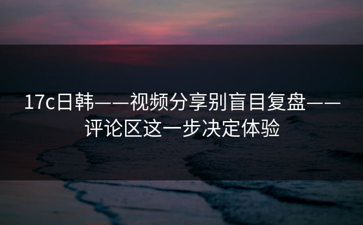 17c日韩——视频分享别盲目复盘——评论区这一步决定体验 17c日韩——视频分享别盲目复盘——评论区这一步决定体验