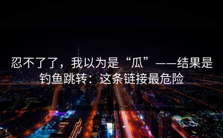 忍不了了,我以为是“瓜”——结果是钓鱼跳转:这条链接最危险