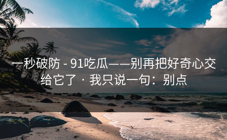 一秒破防 - 91吃瓜——别再把好奇心交给它了 · 我只说一句:别点