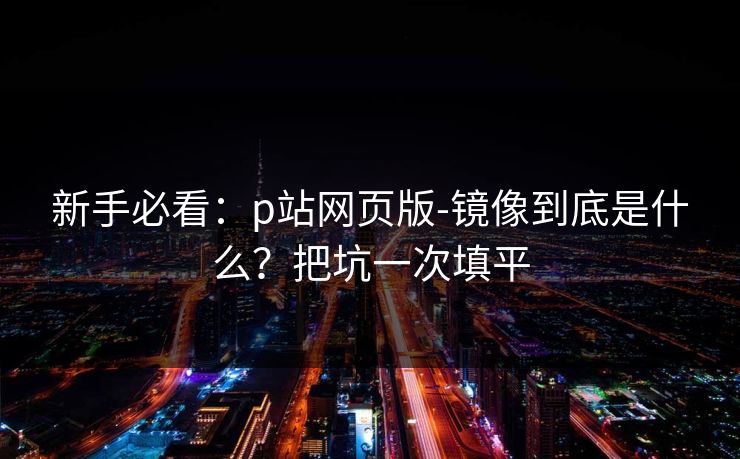 新手必看:p站网页版-镜像到底是什么?把坑一次填平 新手必看:p站网页版-镜像到底是什么?把坑一次填平