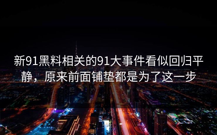 新91黑料相关的91大事件看似回归平静，原来前面铺垫都是为了这一步