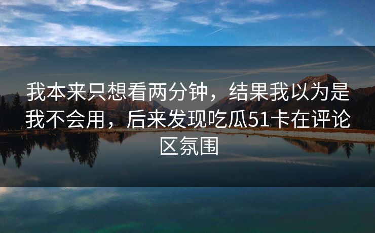 我本来只想看两分钟,结果我以为是我不会用,后来发现吃瓜51卡在评论区氛围 我本来只想看两分钟,结果我以为是我不会用,后来发现吃瓜51卡在评论区氛围