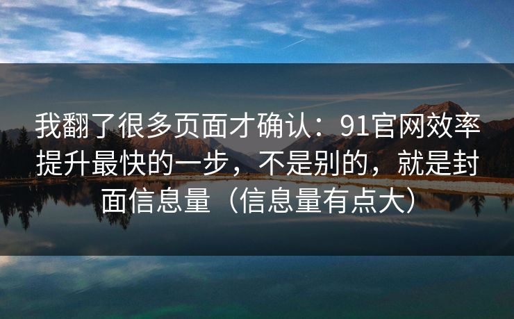 我翻了很多页面才确认:91官网效率提升最快的一步,不是别的,就是封面信息量(信息量有点大) 我翻了很多页面才确认:91官网效率提升最快的一步,不是别的,就是封面信息量(信息量有点大)