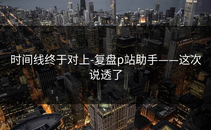 时间线终于对上-复盘p站助手——这次说透了 时间线终于对上-复盘p站助手——这次说透了
