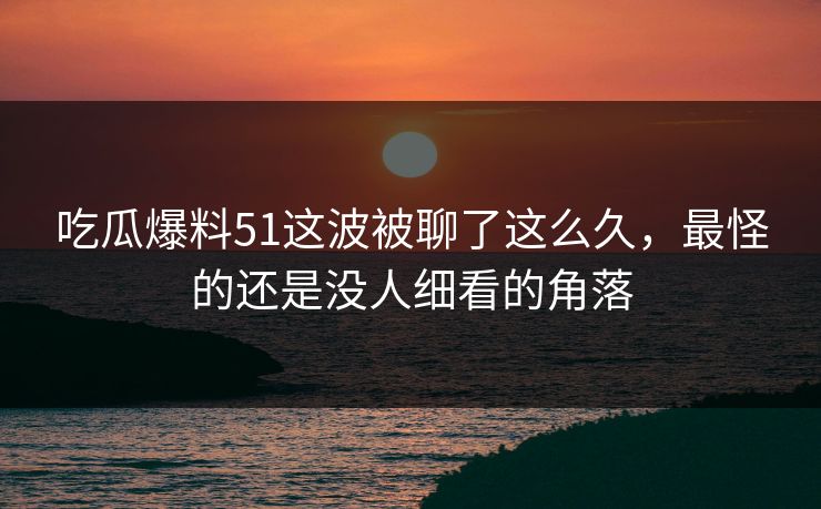 吃瓜爆料51这波被聊了这么久,最怪的还是没人细看的角落