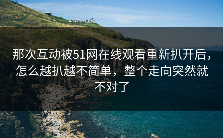 那次互动被51网在线观看重新扒开后,怎么越扒越不简单,整个走向突然就不对了