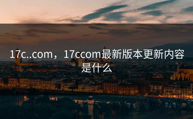 17c..com，17ccom最新版本更新内容是什么