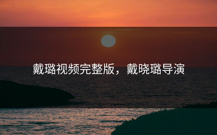 戴璐视频完整版,戴晓璐导演 戴璐视频完整版,戴晓璐导演