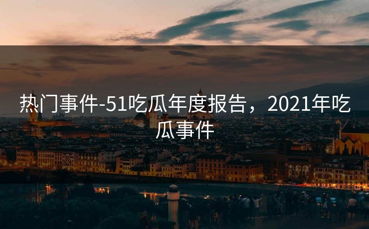热门事件-51吃瓜年度报告,2021年吃瓜事件 热门事件-51吃瓜年度报告,2021年吃瓜事件