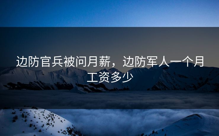边防官兵被问月薪,边防军人一个月工资多少
