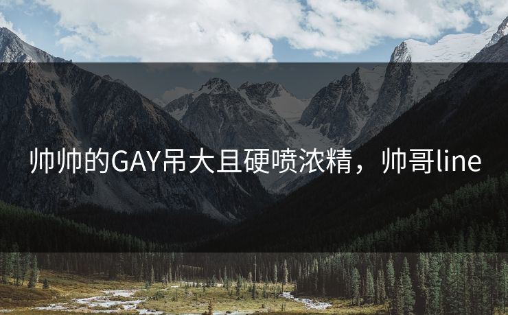 帅帅的GAY吊大且硬喷浓精，帅哥line