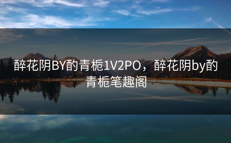 醉花阴BY酌青栀1V2PO,醉花阴by酌青栀笔趣阁 醉花阴BY酌青栀1V2PO,醉花阴by酌青栀笔趣阁