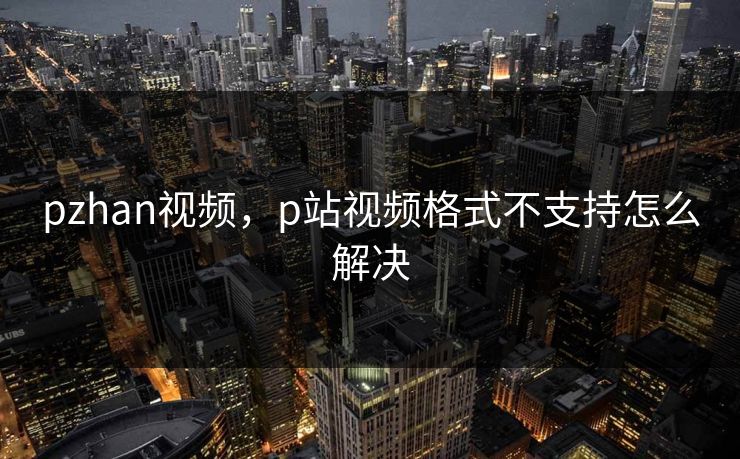 pzhan视频,p站视频格式不支持怎么解决