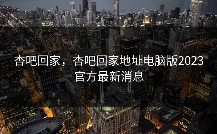 杏吧回家，杏吧回家地址电脑版2023官方最新消息
