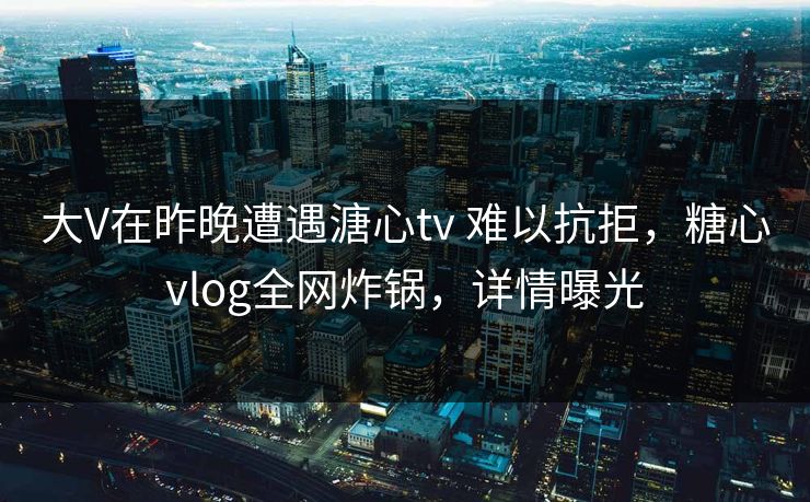 大V在昨晚遭遇溏心tv 难以抗拒,糖心vlog全网炸锅,详情曝光 大V在昨晚遭遇溏心tv 难以抗拒,糖心vlog全网炸锅,详情曝光