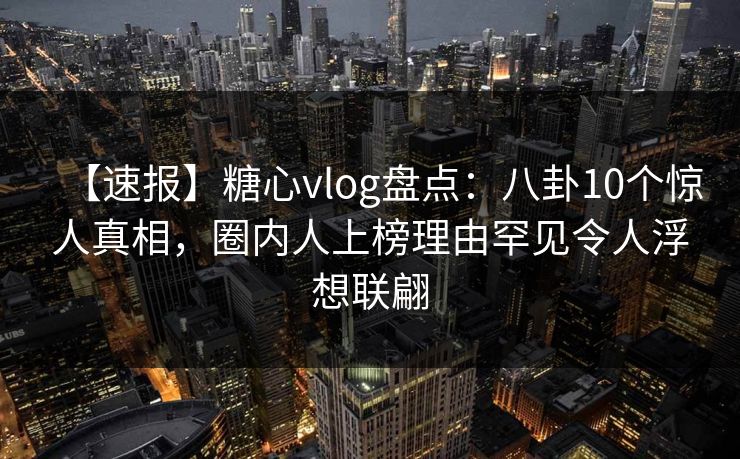 【速报】糖心vlog盘点：八卦10个惊人真相，圈内人上榜理由罕见令人浮想联翩