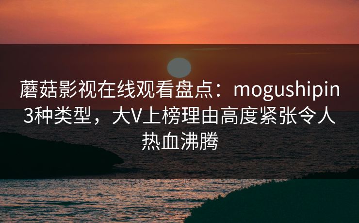 蘑菇影视在线观看盘点：mogushipin3种类型，大V上榜理由高度紧张令人热血沸腾