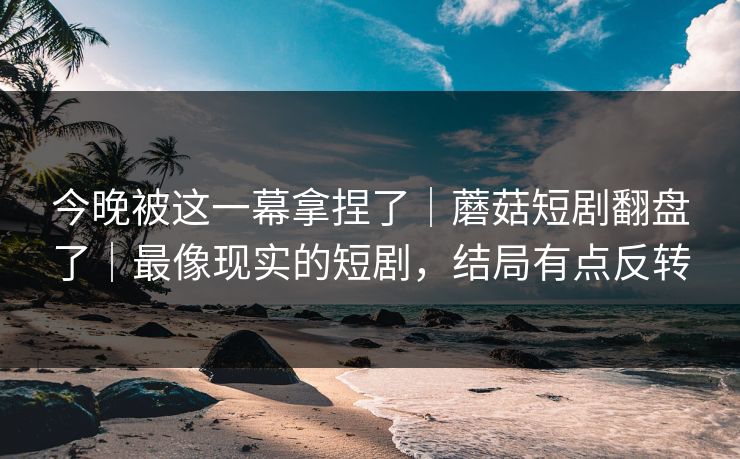 今晚被这一幕拿捏了|蘑菇短剧翻盘了|最像现实的短剧,结局有点反转