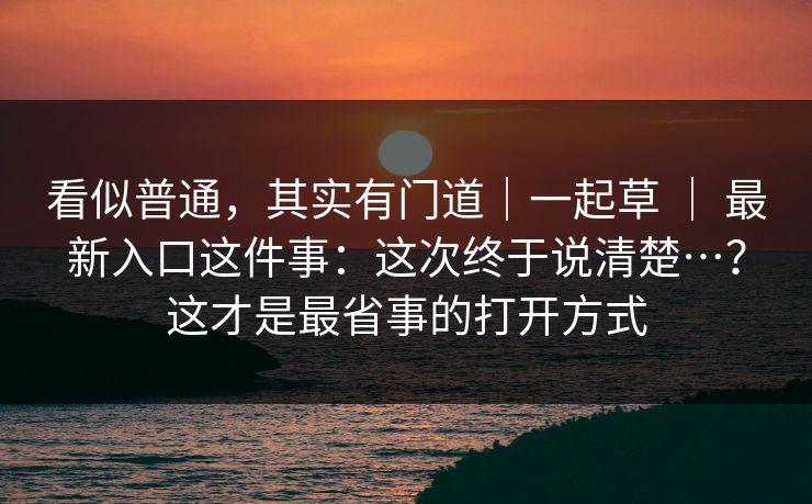 看似普通,其实有门道|一起草 | 最新入口这件事:这次终于说清楚…?这才是最省事的打开方式