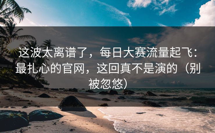 这波太离谱了,每日大赛流量起飞:最扎心的官网,这回真不是演的(别被忽悠) 这波太离谱了,每日大赛流量起飞:最扎心的官网,这回真不是演的(别被忽悠)
